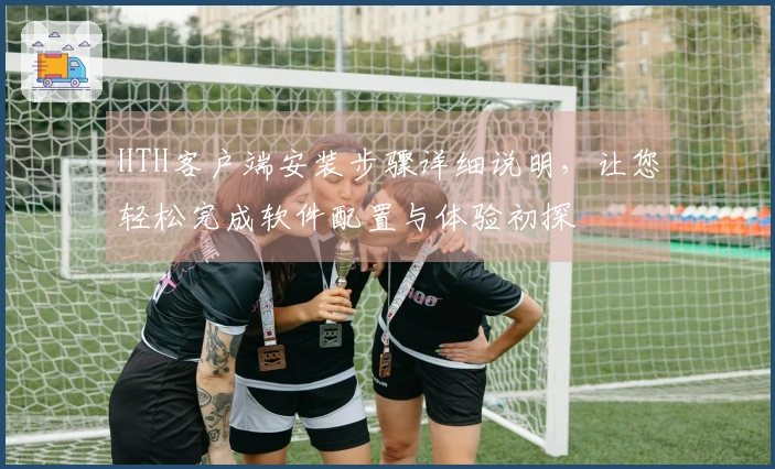 HTH客户端安装步骤详细说明，让您轻松完成软件配置与体验初探
