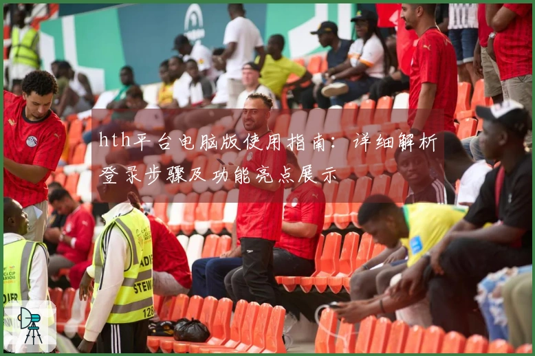 hth平台电脑版使用指南：详细解析登录步骤及功能亮点展示