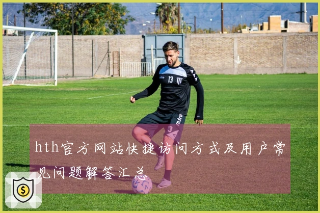 hth官方网站快捷访问方式及用户常见问题解答汇总
