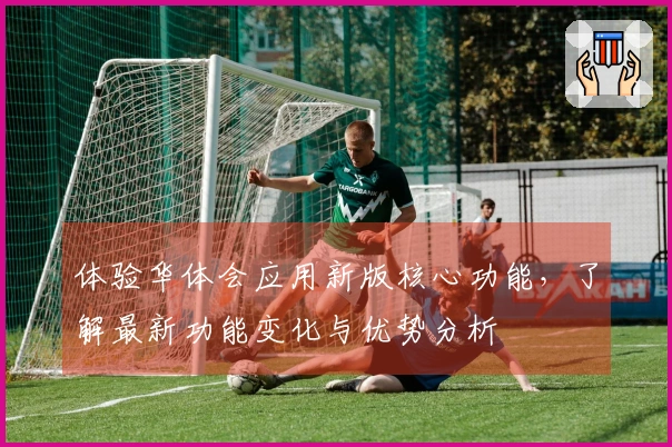 体验华体会应用新版核心功能，了解最新功能变化与优势分析