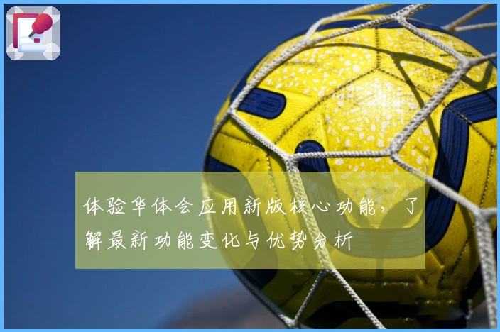 体验华体会应用新版核心功能，了解最新功能变化与优势分析