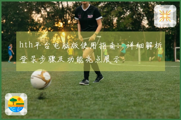hth平台电脑版使用指南：详细解析登录步骤及功能亮点展示